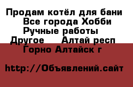 Продам котёл для бани  - Все города Хобби. Ручные работы » Другое   . Алтай респ.,Горно-Алтайск г.